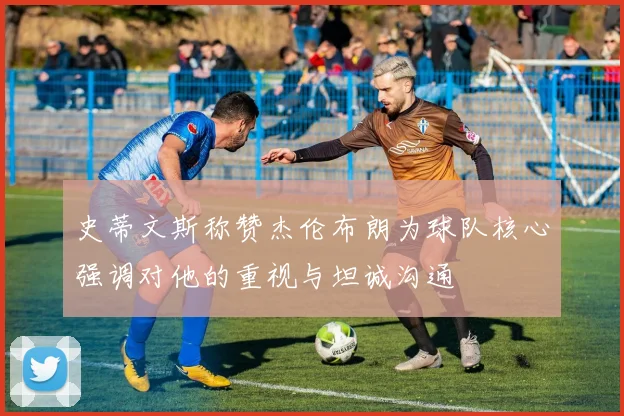 史蒂文斯称赞杰伦布朗为球队核心强调对他的重视与坦诚沟通