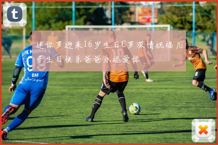 迷你罗迎来16岁生日C罗深情祝福儿子生日快乐爸爸永远爱你