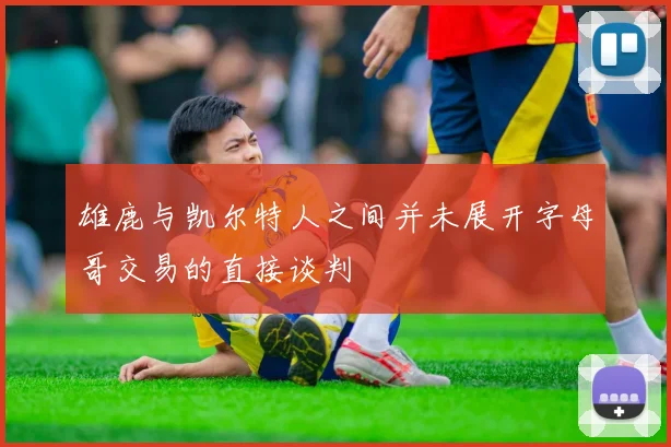 雄鹿与凯尔特人之间并未展开字母哥交易的直接谈判