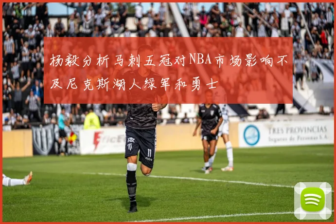 杨毅分析马刺五冠对NBA市场影响不及尼克斯湖人绿军和勇士