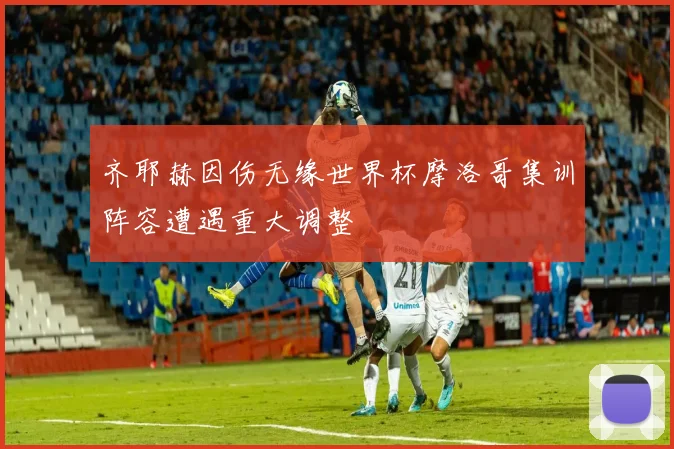 齐耶赫因伤无缘世界杯摩洛哥集训阵容遭遇重大调整