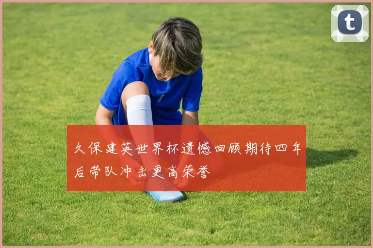 久保建英世界杯遗憾回顾期待四年后带队冲击更高荣誉