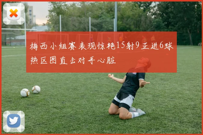 梅西小组赛表现惊艳15射9正进6球热区图直击对手心脏