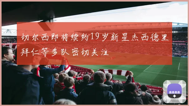 切尔西即将续约19岁新星杰西德里拜仁等多队密切关注