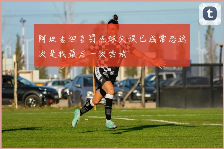 阿坎吉坦言罚点球失误已成常态这次是我最后一次尝试