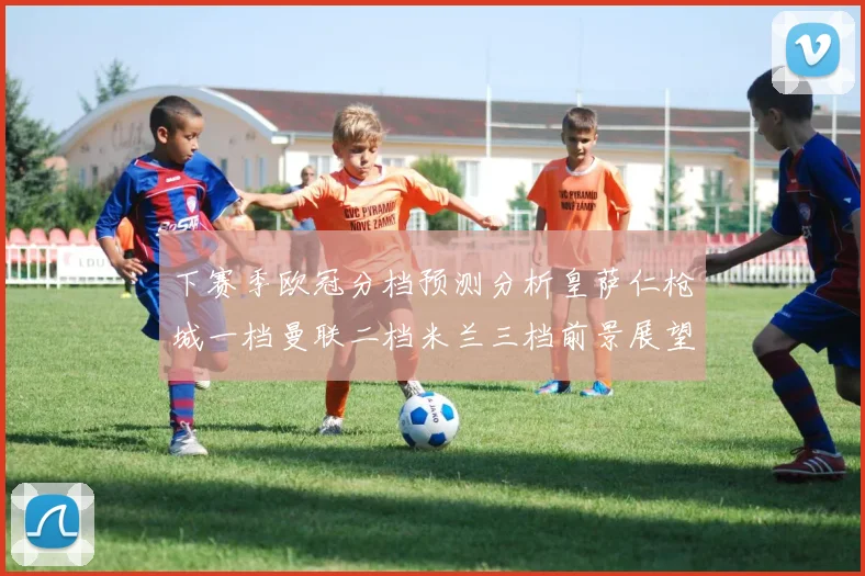 下赛季欧冠分档预测分析皇萨仁枪城一档曼联二档米兰三档前景展望