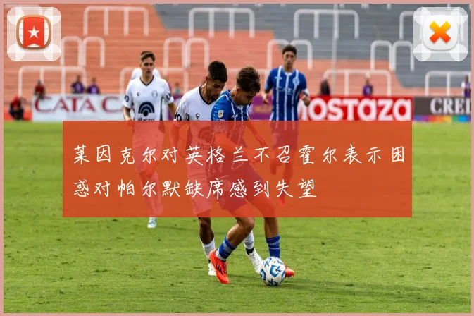 莱因克尔对英格兰不召霍尔表示困惑对帕尔默缺席感到失望