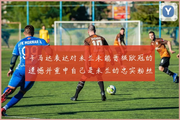 卡马达表达对米兰未能晋级欧冠的遗憾并重申自己是米兰的忠实粉丝