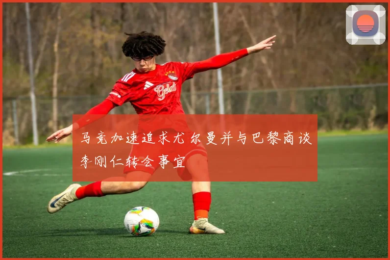 马竞加速追求尤尔曼并与巴黎商谈李刚仁转会事宜
