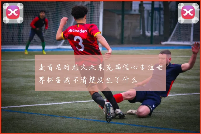 麦肯尼对尤文未来充满信心专注世界杯备战不清楚发生了什么