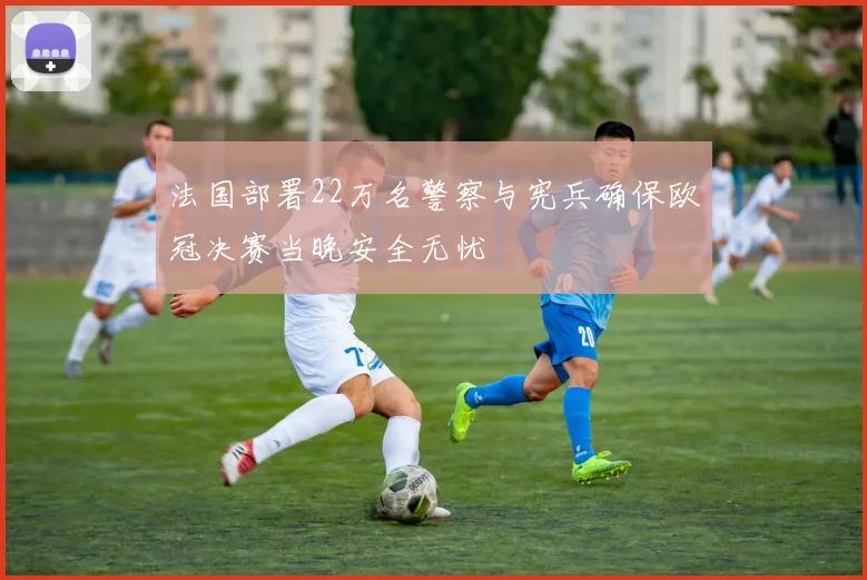 法国部署22万名警察与宪兵确保欧冠决赛当晚安全无忧