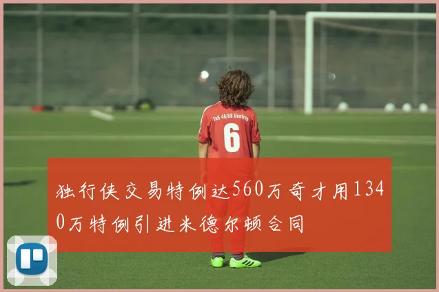 独行侠交易特例达560万奇才用1340万特例引进米德尔顿合同