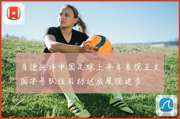 马德兴评中国足球上半年表现五支国字号队伍目标达成展现进步